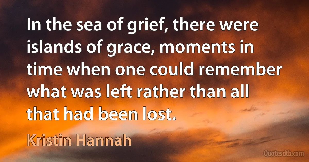 In the sea of grief, there were islands of grace, moments in time when one could remember what was left rather than all that had been lost. (Kristin Hannah)