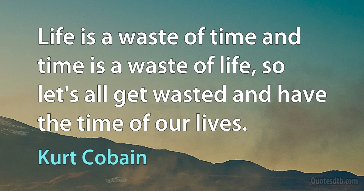 Life is a waste of time and time is a waste of life, so let's all get wasted and have the time of our lives. (Kurt Cobain)