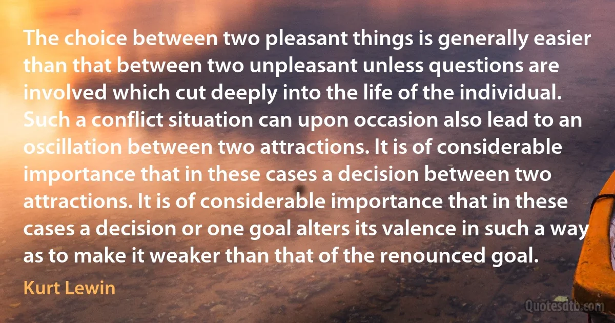 The choice between two pleasant things is generally easier than that between two unpleasant unless questions are involved which cut deeply into the life of the individual. Such a conflict situation can upon occasion also lead to an oscillation between two attractions. It is of considerable importance that in these cases a decision between two attractions. It is of considerable importance that in these cases a decision or one goal alters its valence in such a way as to make it weaker than that of the renounced goal. (Kurt Lewin)