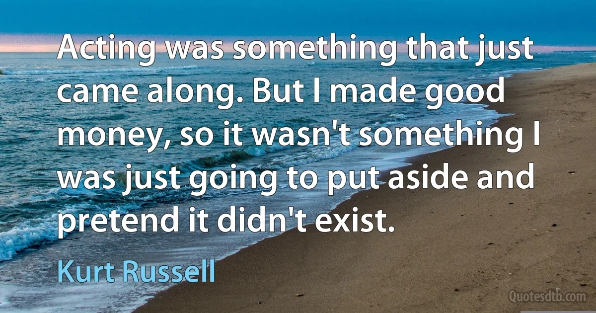 Acting was something that just came along. But I made good money, so it wasn't something I was just going to put aside and pretend it didn't exist. (Kurt Russell)