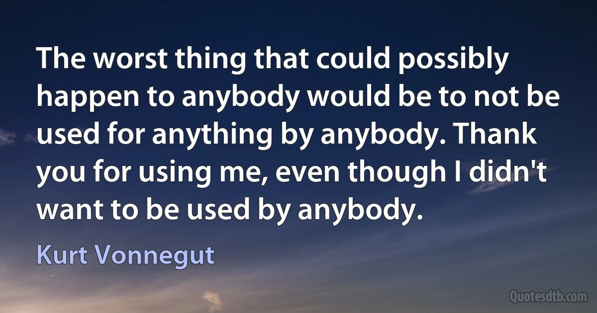 The worst thing that could possibly happen to anybody would be to not be used for anything by anybody. Thank you for using me, even though I didn't want to be used by anybody. (Kurt Vonnegut)