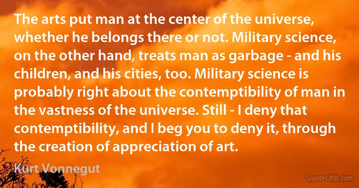 The arts put man at the center of the universe, whether he belongs there or not. Military science, on the other hand, treats man as garbage - and his children, and his cities, too. Military science is probably right about the contemptibility of man in the vastness of the universe. Still - I deny that contemptibility, and I beg you to deny it, through the creation of appreciation of art. (Kurt Vonnegut)