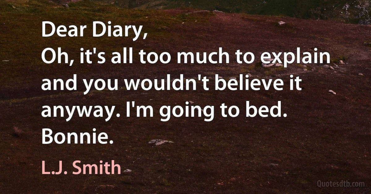 Dear Diary,
Oh, it's all too much to explain and you wouldn't believe it anyway. I'm going to bed.
Bonnie. (L.J. Smith)