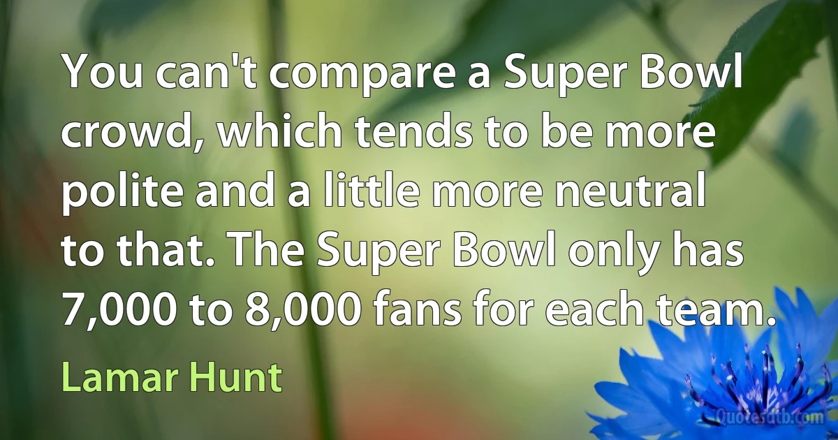 You can't compare a Super Bowl crowd, which tends to be more polite and a little more neutral to that. The Super Bowl only has 7,000 to 8,000 fans for each team. (Lamar Hunt)