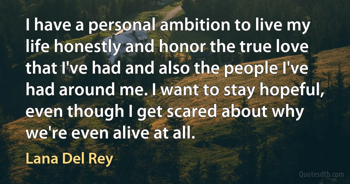 I have a personal ambition to live my life honestly and honor the true love that I've had and also the people I've had around me. I want to stay hopeful, even though I get scared about why we're even alive at all. (Lana Del Rey)