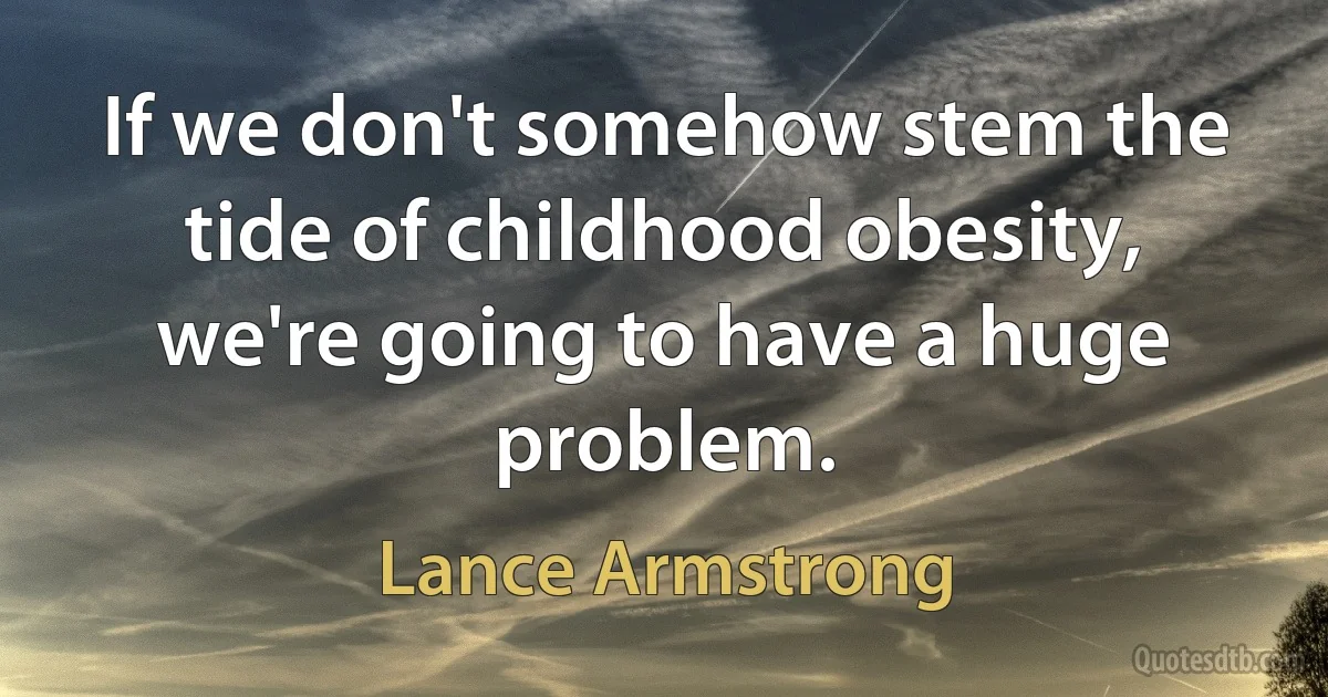 If we don't somehow stem the tide of childhood obesity, we're going to have a huge problem. (Lance Armstrong)