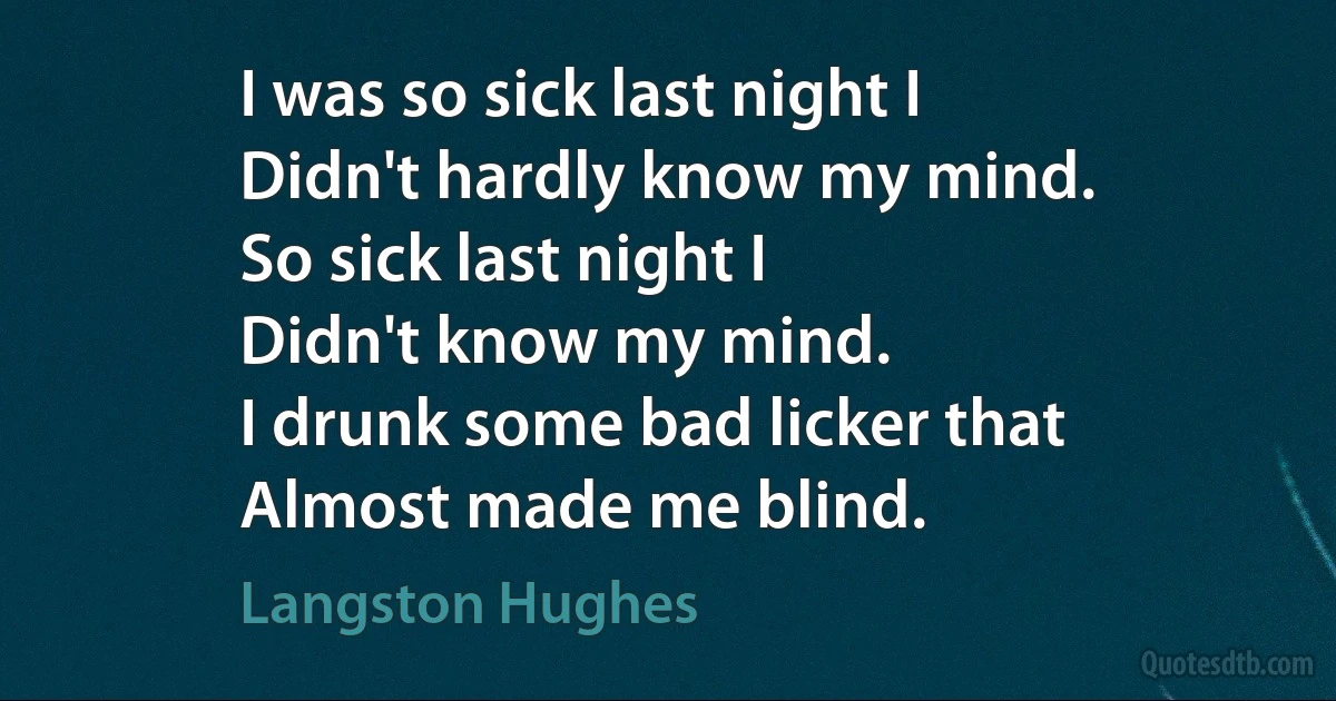 I was so sick last night I
Didn't hardly know my mind.
So sick last night I
Didn't know my mind.
I drunk some bad licker that
Almost made me blind. (Langston Hughes)