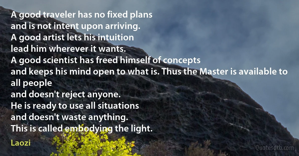 A good traveler has no fixed plans
and is not intent upon arriving.
A good artist lets his intuition
lead him wherever it wants.
A good scientist has freed himself of concepts
and keeps his mind open to what is. Thus the Master is available to all people
and doesn't reject anyone.
He is ready to use all situations
and doesn't waste anything.
This is called embodying the light. (Laozi)