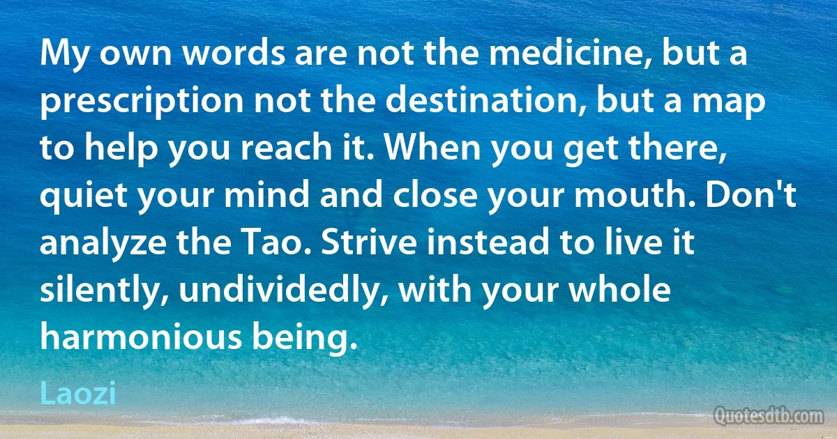 My own words are not the medicine, but a prescription not the destination, but a map to help you reach it. When you get there, quiet your mind and close your mouth. Don't analyze the Tao. Strive instead to live it silently, undividedly, with your whole harmonious being. (Laozi)