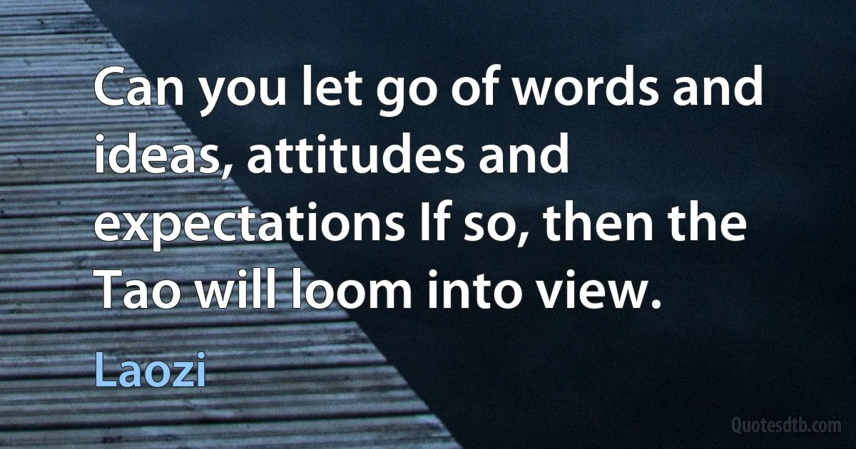 Can you let go of words and ideas, attitudes and expectations If so, then the Tao will loom into view. (Laozi)