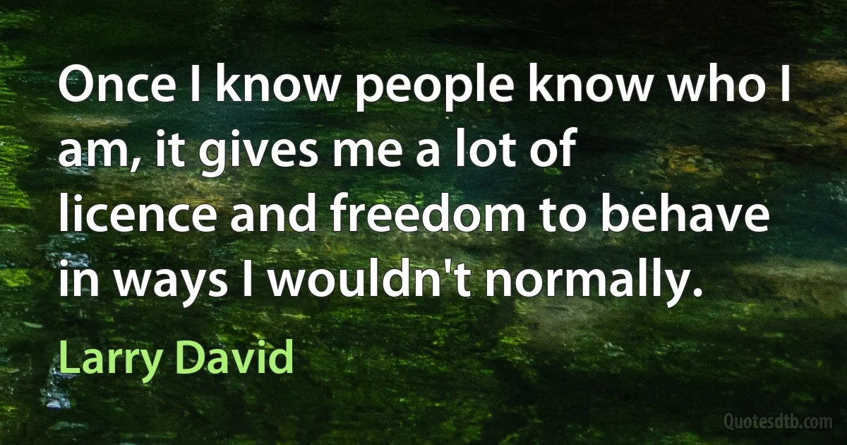 Once I know people know who I am, it gives me a lot of licence and freedom to behave in ways I wouldn't normally. (Larry David)