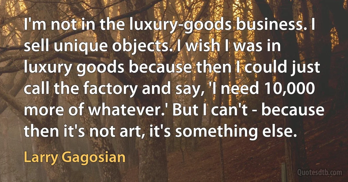 I'm not in the luxury-goods business. I sell unique objects. I wish I was in luxury goods because then I could just call the factory and say, 'I need 10,000 more of whatever.' But I can't - because then it's not art, it's something else. (Larry Gagosian)