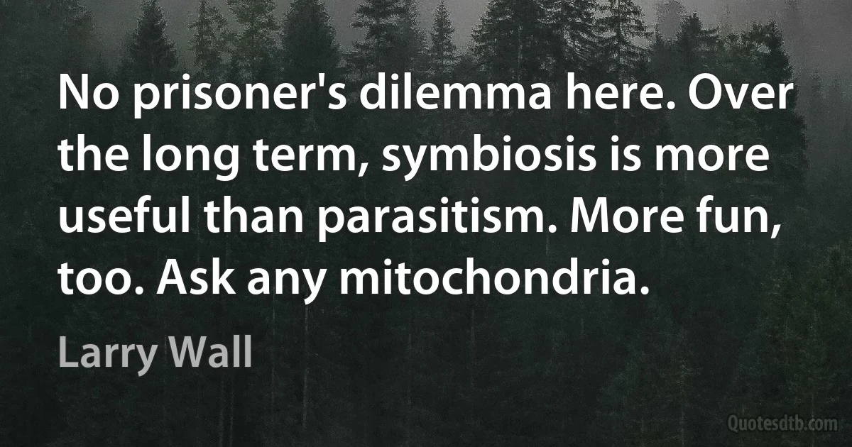 No prisoner's dilemma here. Over the long term, symbiosis is more useful than parasitism. More fun, too. Ask any mitochondria. (Larry Wall)