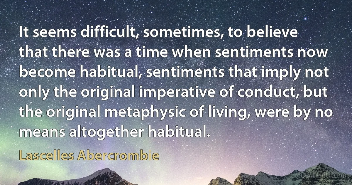 It seems difficult, sometimes, to believe that there was a time when sentiments now become habitual, sentiments that imply not only the original imperative of conduct, but the original metaphysic of living, were by no means altogether habitual. (Lascelles Abercrombie)