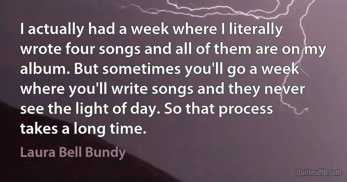 I actually had a week where I literally wrote four songs and all of them are on my album. But sometimes you'll go a week where you'll write songs and they never see the light of day. So that process takes a long time. (Laura Bell Bundy)