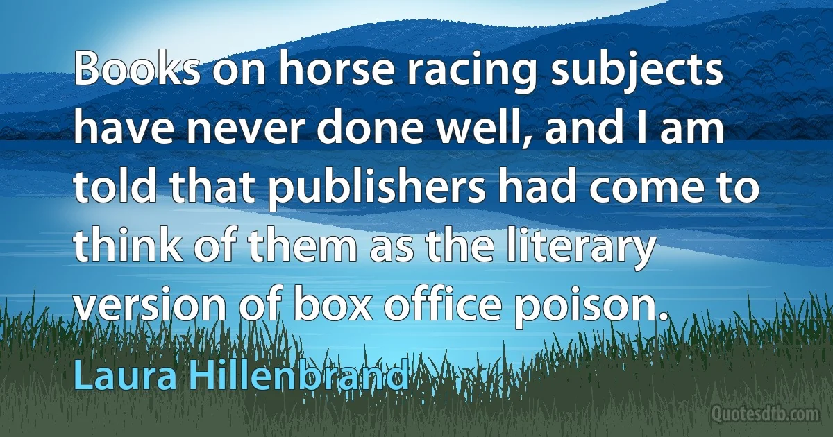 Books on horse racing subjects have never done well, and I am told that publishers had come to think of them as the literary version of box office poison. (Laura Hillenbrand)