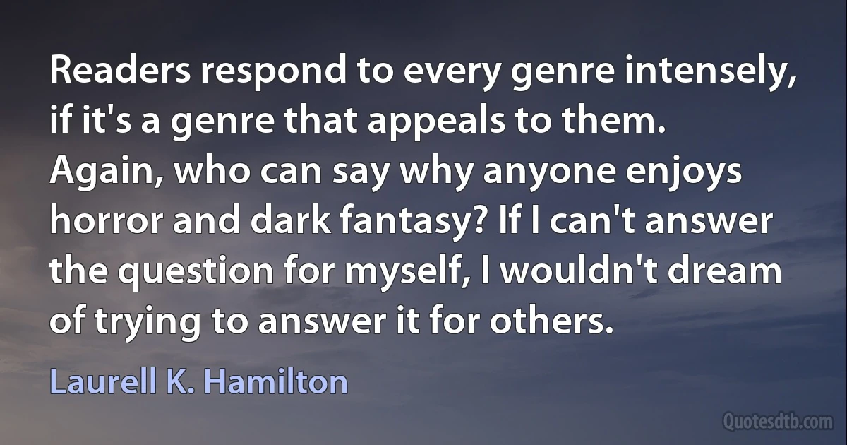 Readers respond to every genre intensely, if it's a genre that appeals to them. Again, who can say why anyone enjoys horror and dark fantasy? If I can't answer the question for myself, I wouldn't dream of trying to answer it for others. (Laurell K. Hamilton)