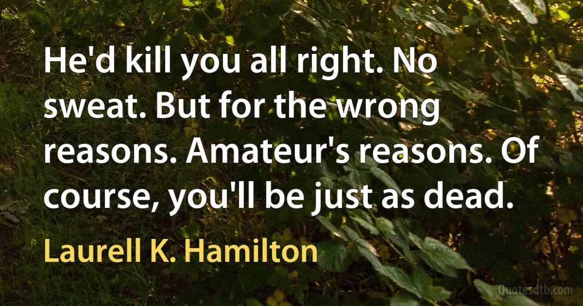 He'd kill you all right. No sweat. But for the wrong reasons. Amateur's reasons. Of course, you'll be just as dead. (Laurell K. Hamilton)