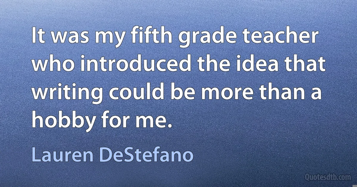 It was my fifth grade teacher who introduced the idea that writing could be more than a hobby for me. (Lauren DeStefano)