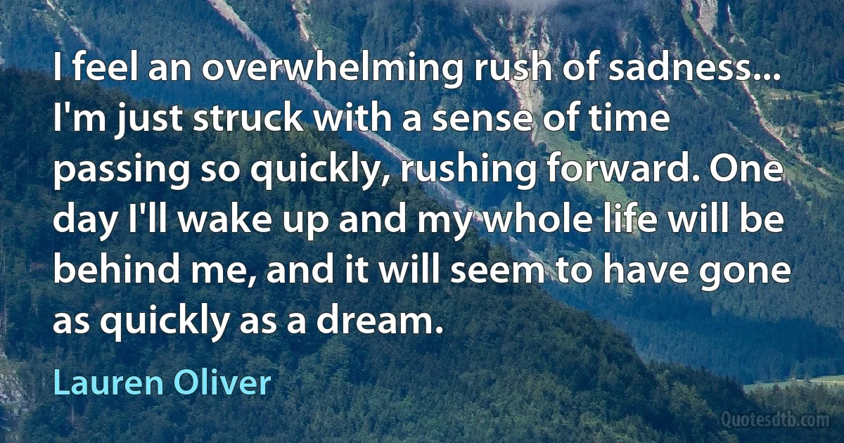 I feel an overwhelming rush of sadness... I'm just struck with a sense of time passing so quickly, rushing forward. One day I'll wake up and my whole life will be behind me, and it will seem to have gone as quickly as a dream. (Lauren Oliver)