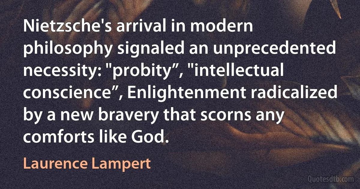 Nietzsche's arrival in modern philosophy signaled an unprecedented necessity: "probity”, "intellectual conscience”, Enlightenment radicalized by a new bravery that scorns any comforts like God. (Laurence Lampert)