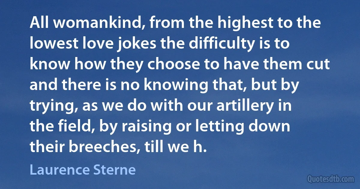 All womankind, from the highest to the lowest love jokes the difficulty is to know how they choose to have them cut and there is no knowing that, but by trying, as we do with our artillery in the field, by raising or letting down their breeches, till we h. (Laurence Sterne)