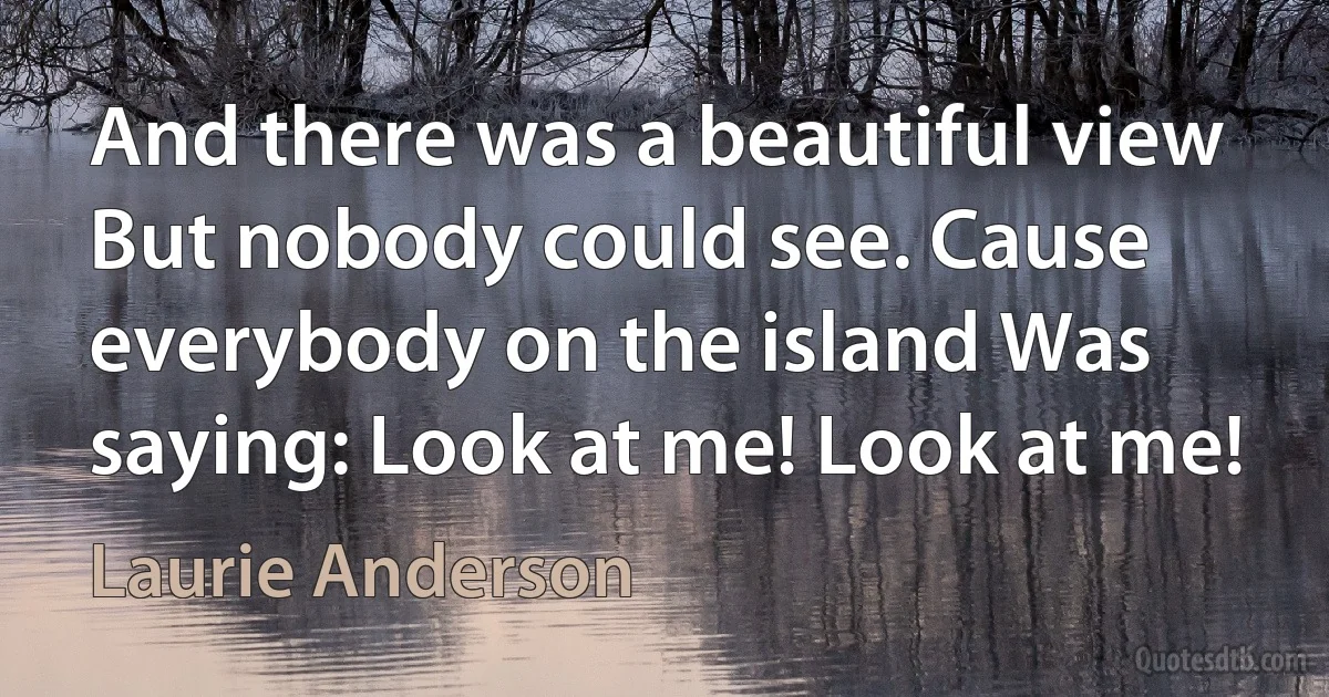 And there was a beautiful view But nobody could see. Cause everybody on the island Was saying: Look at me! Look at me! (Laurie Anderson)