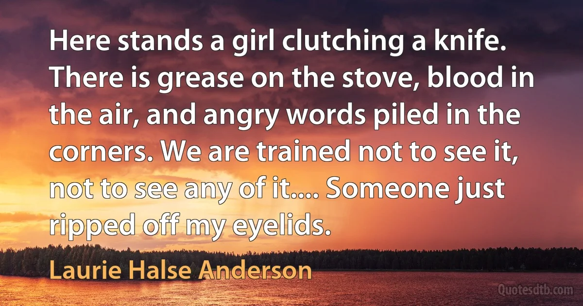 Here stands a girl clutching a knife. There is grease on the stove, blood in the air, and angry words piled in the corners. We are trained not to see it, not to see any of it.... Someone just ripped off my eyelids. (Laurie Halse Anderson)