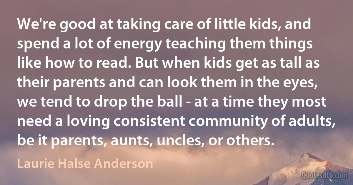 We're good at taking care of little kids, and spend a lot of energy teaching them things like how to read. But when kids get as tall as their parents and can look them in the eyes, we tend to drop the ball - at a time they most need a loving consistent community of adults, be it parents, aunts, uncles, or others. (Laurie Halse Anderson)