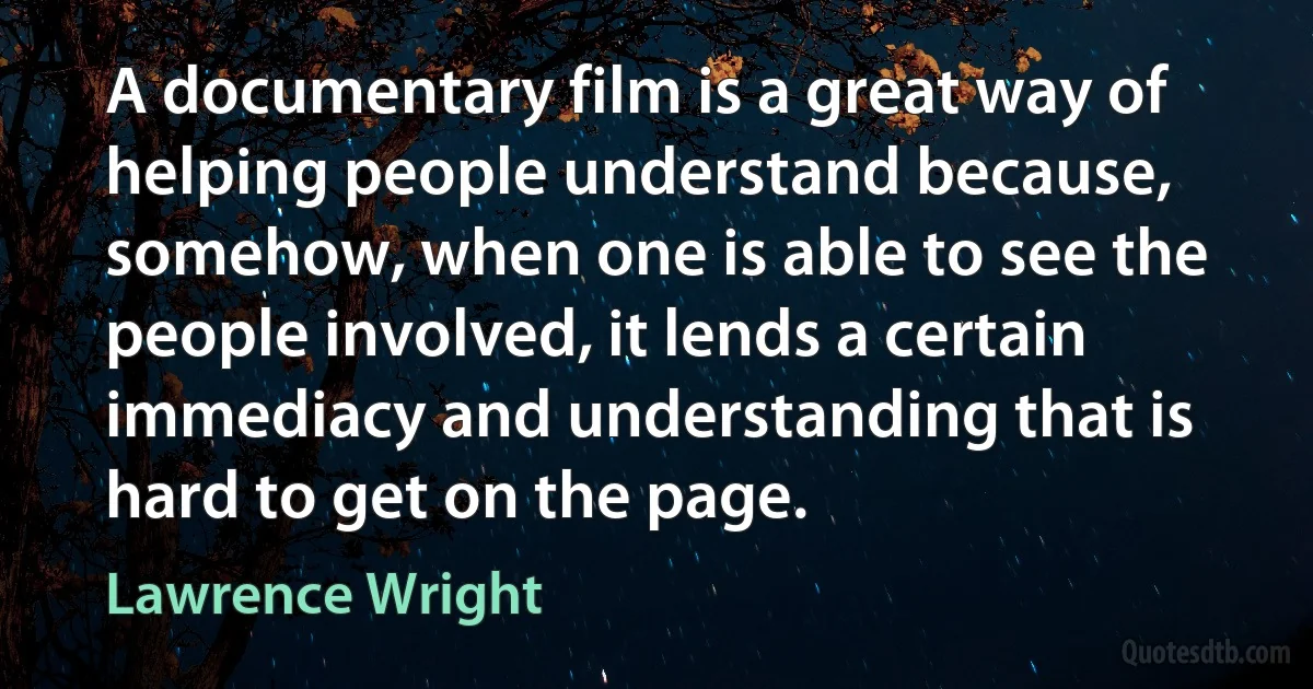 A documentary film is a great way of helping people understand because, somehow, when one is able to see the people involved, it lends a certain immediacy and understanding that is hard to get on the page. (Lawrence Wright)