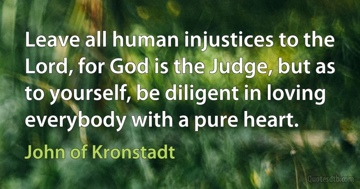 Leave all human injustices to the Lord, for God is the Judge, but as to yourself, be diligent in loving everybody with a pure heart. (John of Kronstadt)
