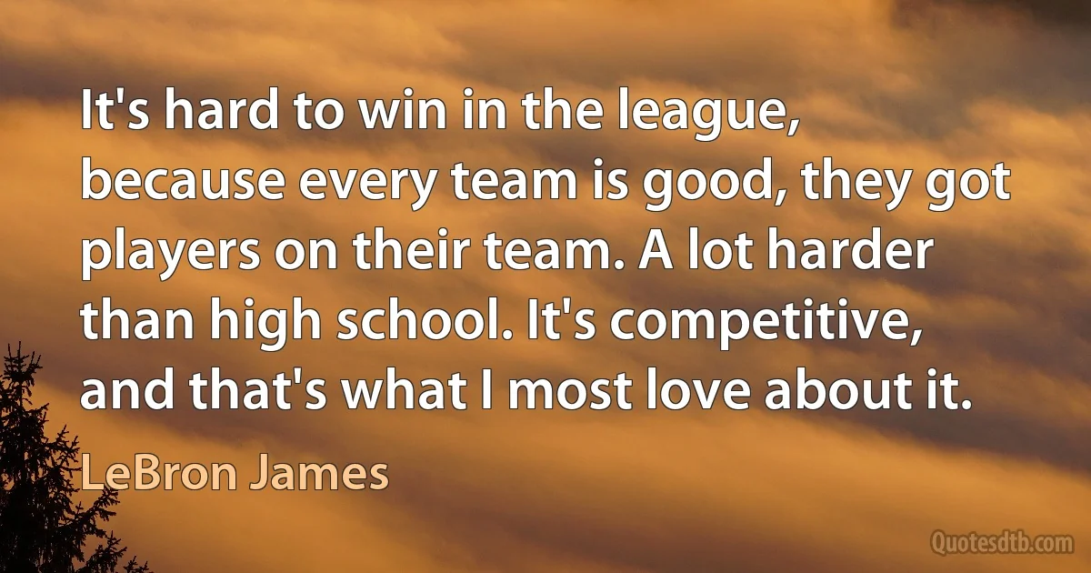 It's hard to win in the league, because every team is good, they got players on their team. A lot harder than high school. It's competitive, and that's what I most love about it. (LeBron James)