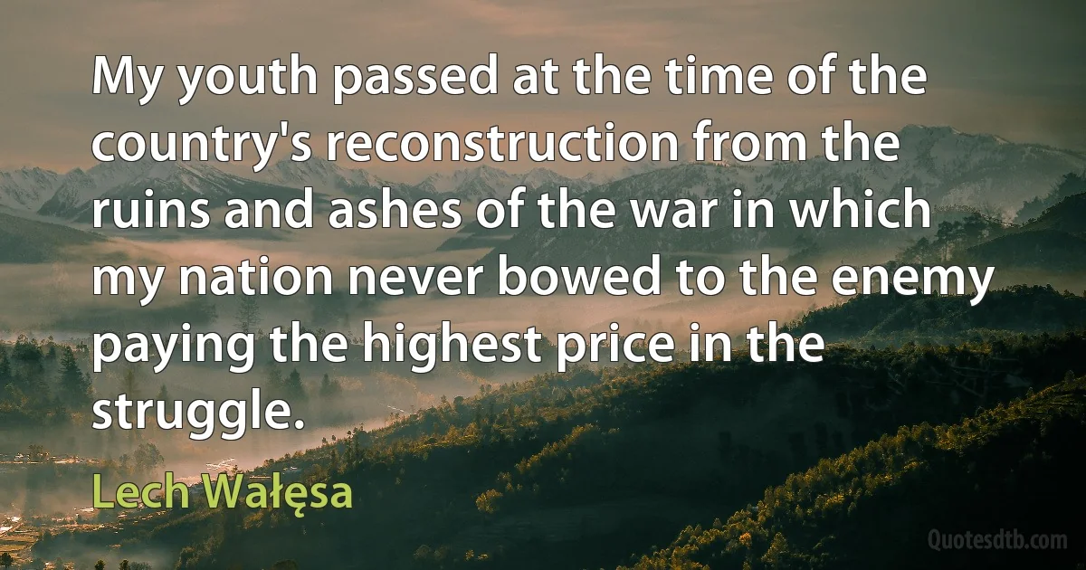 My youth passed at the time of the country's reconstruction from the ruins and ashes of the war in which my nation never bowed to the enemy paying the highest price in the struggle. (Lech Wałęsa)