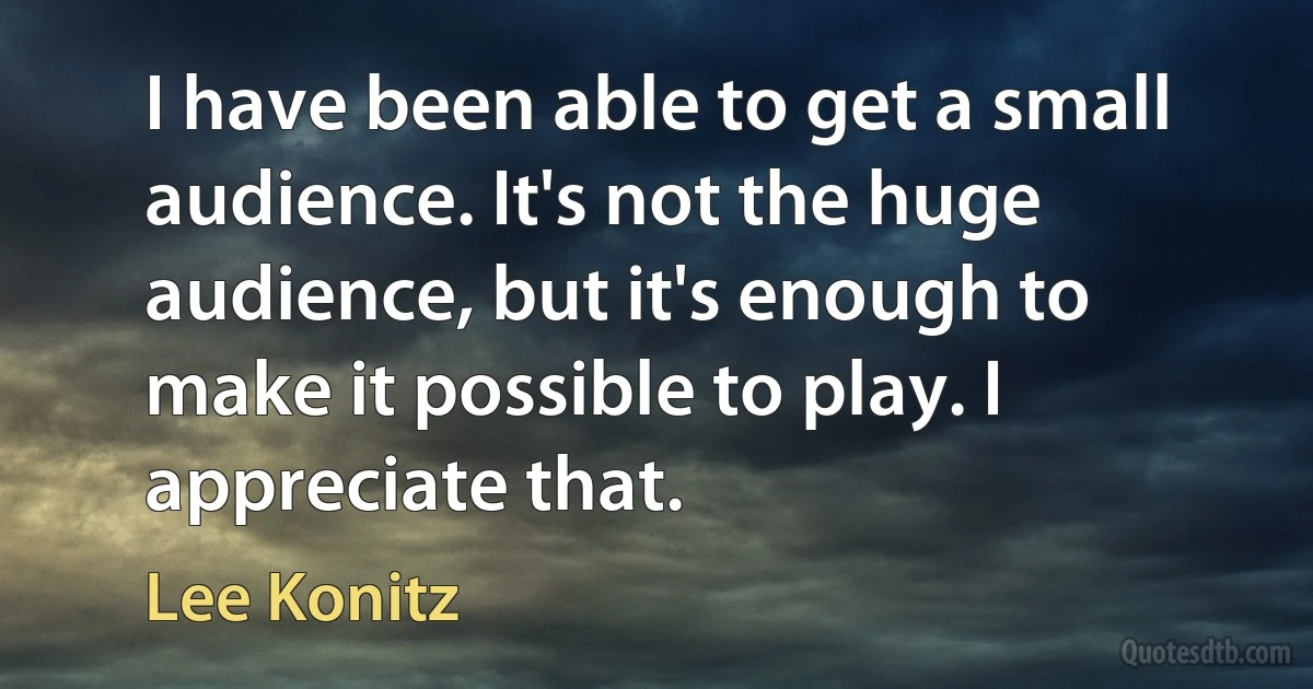 I have been able to get a small audience. It's not the huge audience, but it's enough to make it possible to play. I appreciate that. (Lee Konitz)