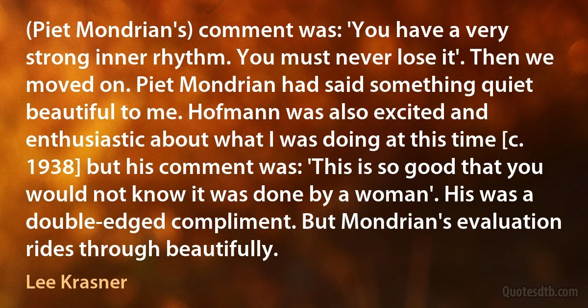 (Piet Mondrian's) comment was: 'You have a very strong inner rhythm. You must never lose it'. Then we moved on. Piet Mondrian had said something quiet beautiful to me. Hofmann was also excited and enthusiastic about what I was doing at this time [c. 1938] but his comment was: 'This is so good that you would not know it was done by a woman'. His was a double-edged compliment. But Mondrian's evaluation rides through beautifully. (Lee Krasner)