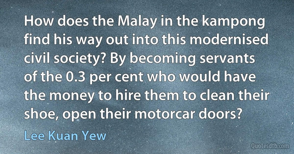 How does the Malay in the kampong find his way out into this modernised civil society? By becoming servants of the 0.3 per cent who would have the money to hire them to clean their shoe, open their motorcar doors? (Lee Kuan Yew)