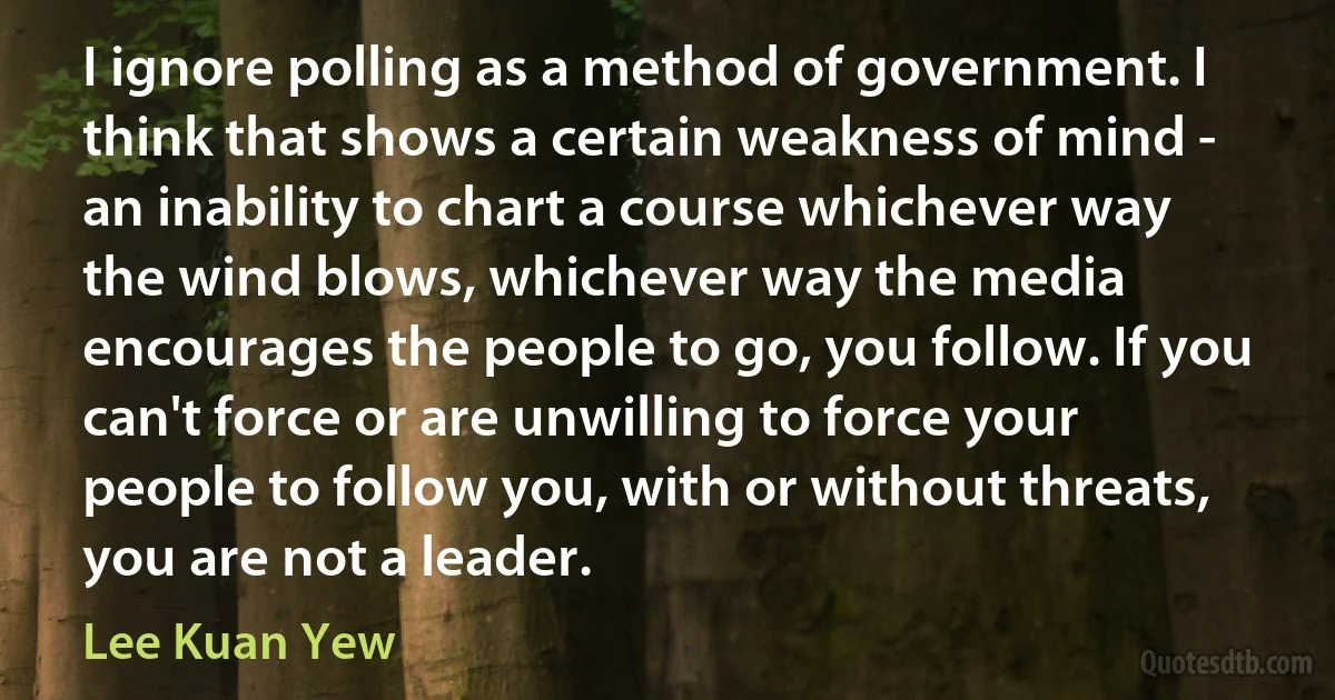 I ignore polling as a method of government. I think that shows a certain weakness of mind - an inability to chart a course whichever way the wind blows, whichever way the media encourages the people to go, you follow. If you can't force or are unwilling to force your people to follow you, with or without threats, you are not a leader. (Lee Kuan Yew)