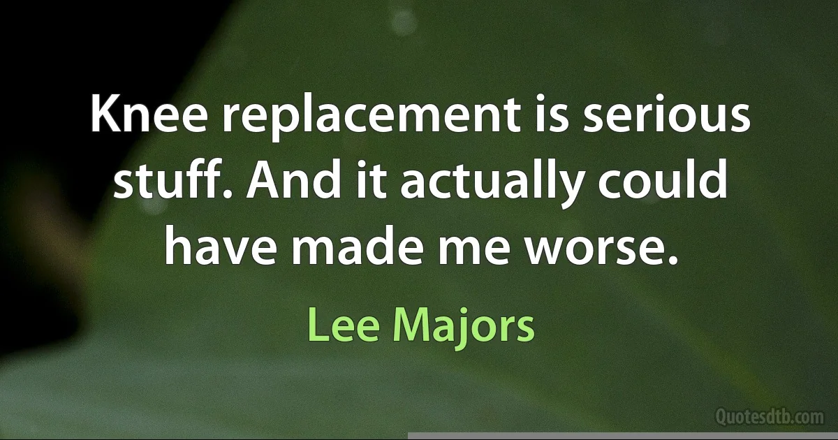 Knee replacement is serious stuff. And it actually could have made me worse. (Lee Majors)