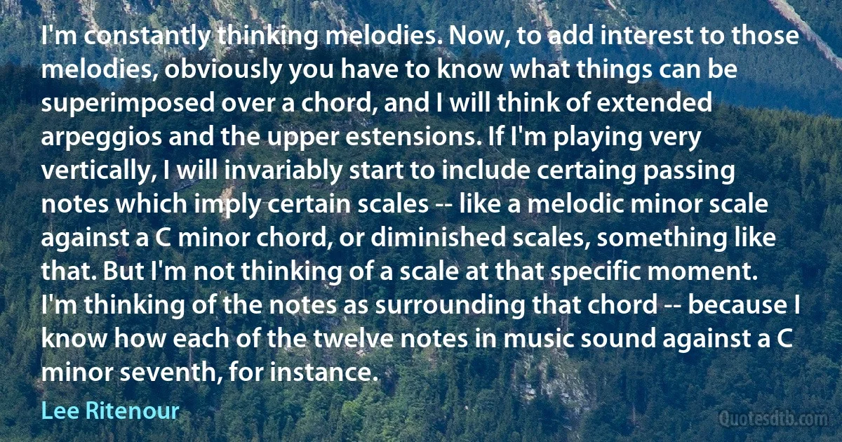 I'm constantly thinking melodies. Now, to add interest to those melodies, obviously you have to know what things can be superimposed over a chord, and I will think of extended arpeggios and the upper estensions. If I'm playing very vertically, I will invariably start to include certaing passing notes which imply certain scales -- like a melodic minor scale against a C minor chord, or diminished scales, something like that. But I'm not thinking of a scale at that specific moment. I'm thinking of the notes as surrounding that chord -- because I know how each of the twelve notes in music sound against a C minor seventh, for instance. (Lee Ritenour)