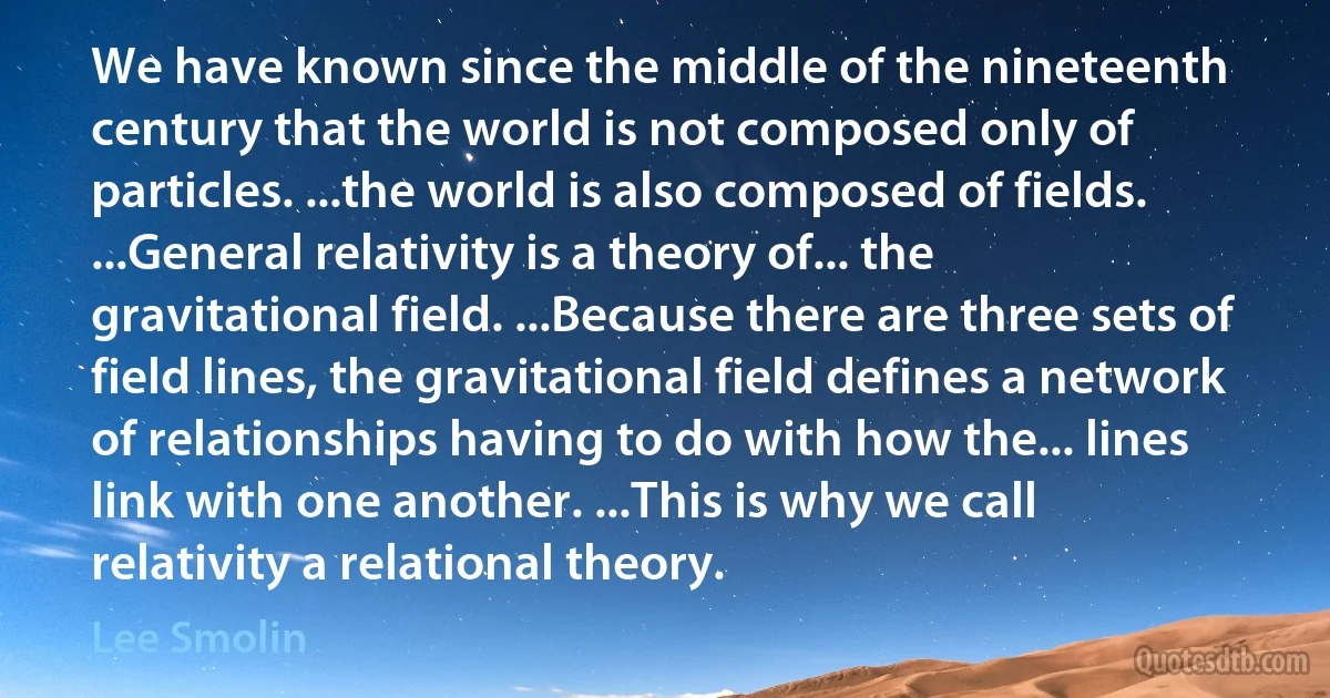 We have known since the middle of the nineteenth century that the world is not composed only of particles. ...the world is also composed of fields. ...General relativity is a theory of... the gravitational field. ...Because there are three sets of field lines, the gravitational field defines a network of relationships having to do with how the... lines link with one another. ...This is why we call relativity a relational theory. (Lee Smolin)