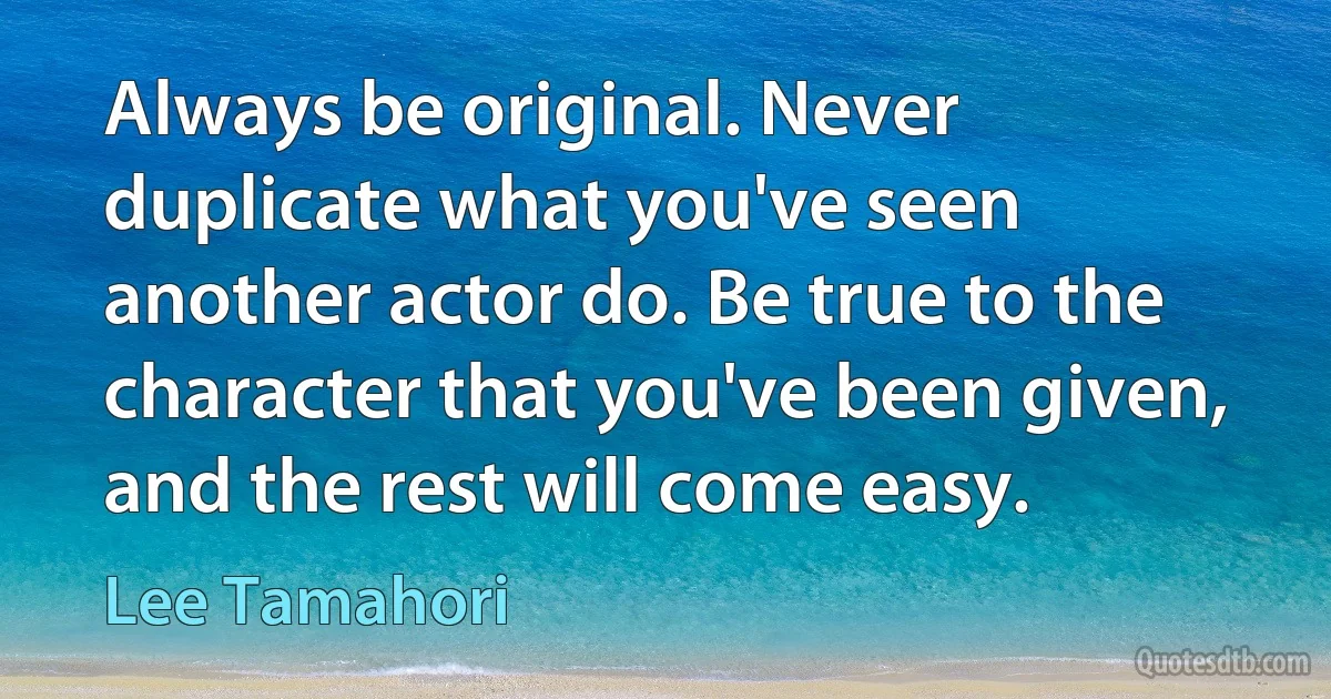 Always be original. Never duplicate what you've seen another actor do. Be true to the character that you've been given, and the rest will come easy. (Lee Tamahori)