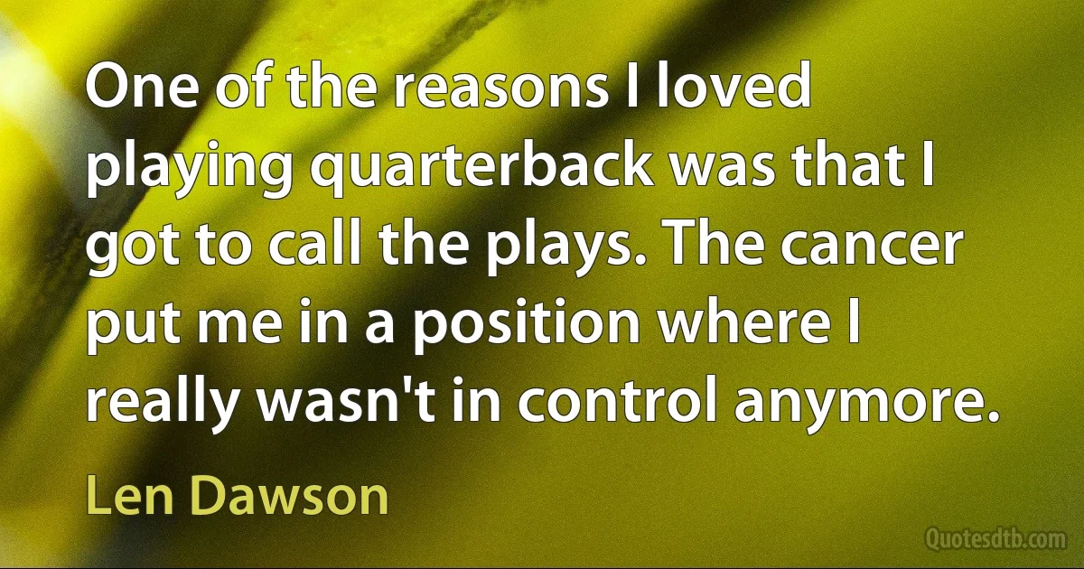 One of the reasons I loved playing quarterback was that I got to call the plays. The cancer put me in a position where I really wasn't in control anymore. (Len Dawson)