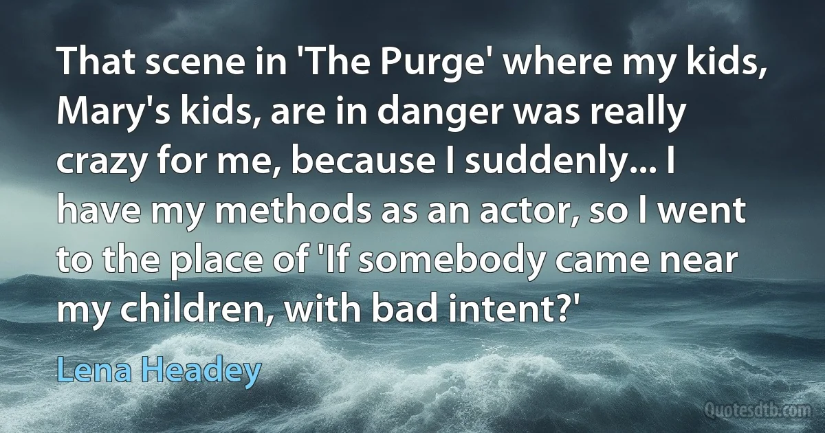 That scene in 'The Purge' where my kids, Mary's kids, are in danger was really crazy for me, because I suddenly... I have my methods as an actor, so I went to the place of 'If somebody came near my children, with bad intent?' (Lena Headey)