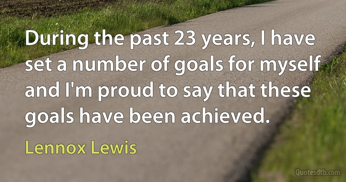 During the past 23 years, I have set a number of goals for myself and I'm proud to say that these goals have been achieved. (Lennox Lewis)