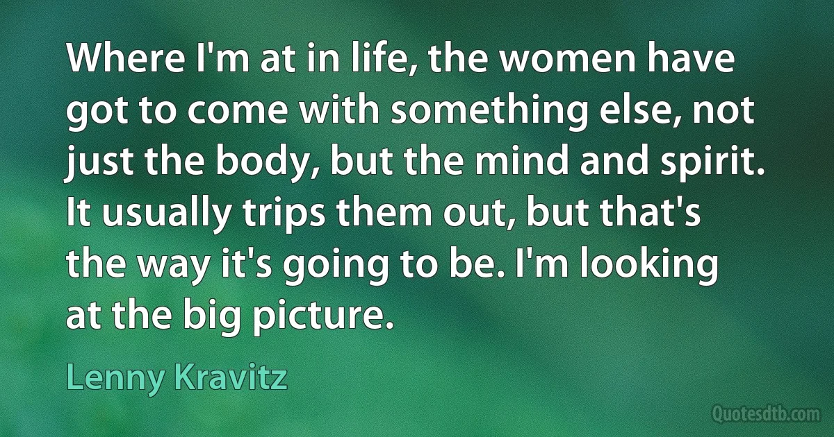 Where I'm at in life, the women have got to come with something else, not just the body, but the mind and spirit. It usually trips them out, but that's the way it's going to be. I'm looking at the big picture. (Lenny Kravitz)