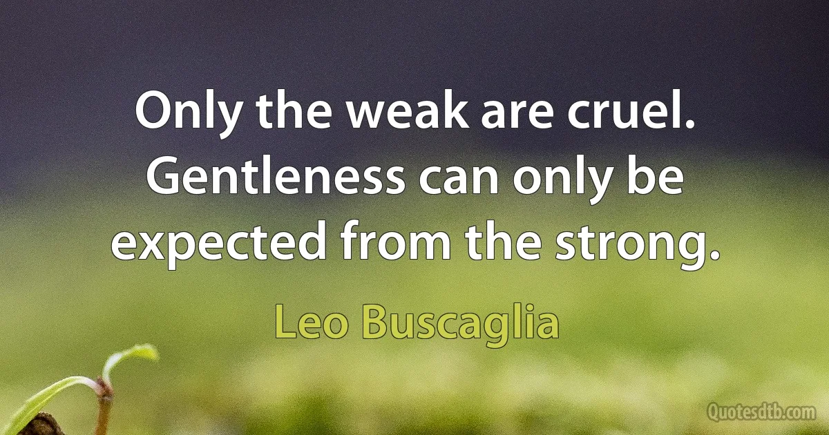 Only the weak are cruel. Gentleness can only be expected from the strong. (Leo Buscaglia)