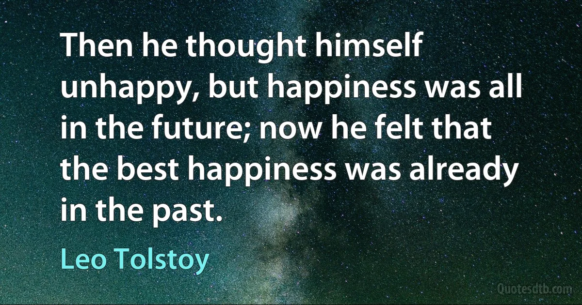 Then he thought himself unhappy, but happiness was all in the future; now he felt that the best happiness was already in the past. (Leo Tolstoy)