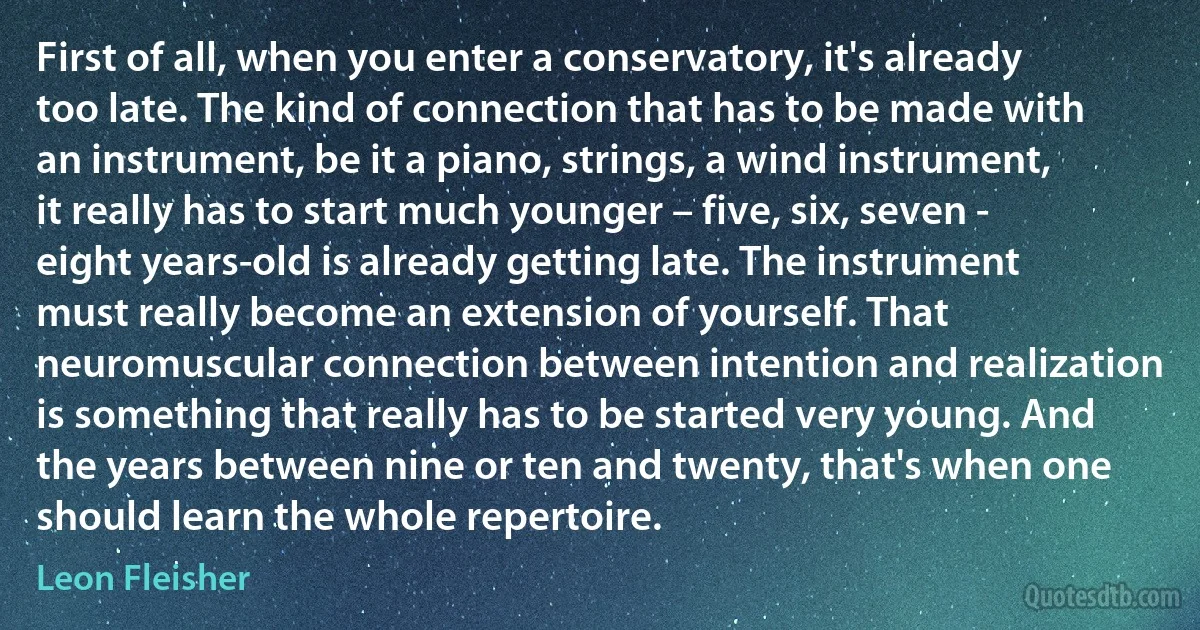 First of all, when you enter a conservatory, it's already too late. The kind of connection that has to be made with an instrument, be it a piano, strings, a wind instrument, it really has to start much younger – five, six, seven - eight years-old is already getting late. The instrument must really become an extension of yourself. That neuromuscular connection between intention and realization is something that really has to be started very young. And the years between nine or ten and twenty, that's when one should learn the whole repertoire. (Leon Fleisher)