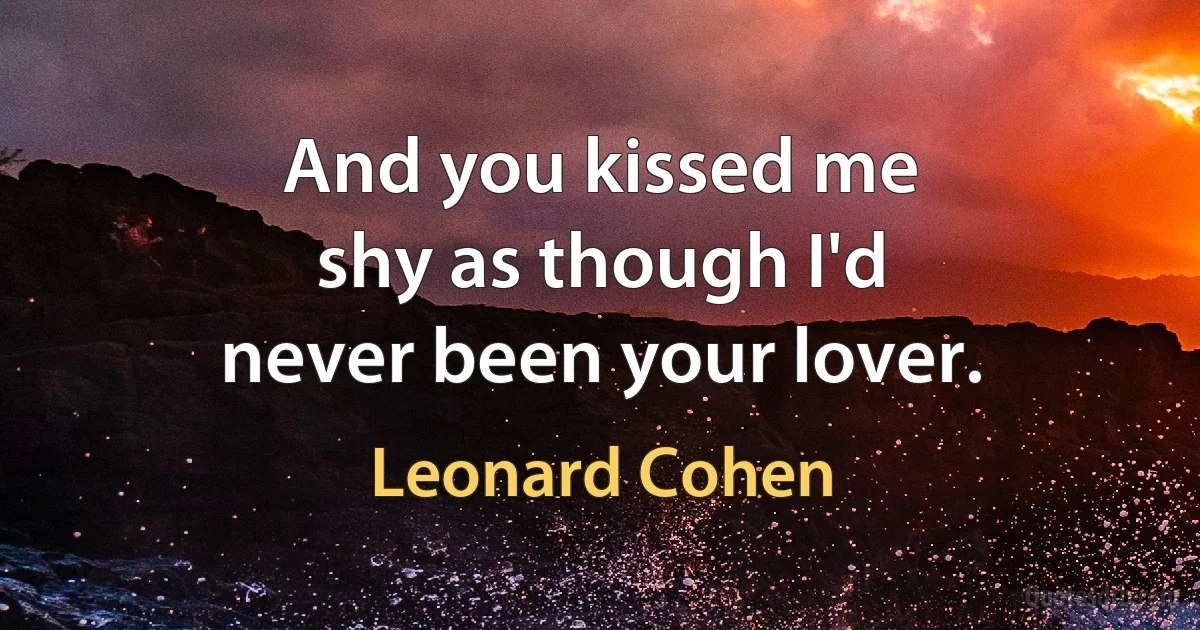 And you kissed me
shy as though I'd
never been your lover. (Leonard Cohen)