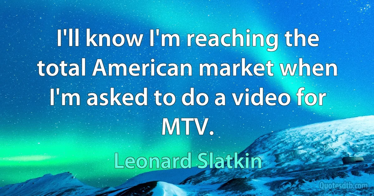 I'll know I'm reaching the total American market when I'm asked to do a video for MTV. (Leonard Slatkin)